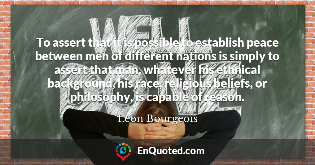 To assert that it is possible to establish peace between men of different nations is simply to assert that man, whatever his ethnical background, his race, religious beliefs, or philosophy, is capable of reason.