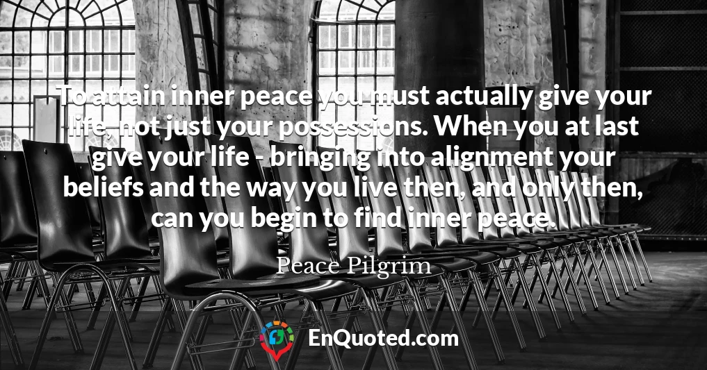 To attain inner peace you must actually give your life, not just your possessions. When you at last give your life - bringing into alignment your beliefs and the way you live then, and only then, can you begin to find inner peace.