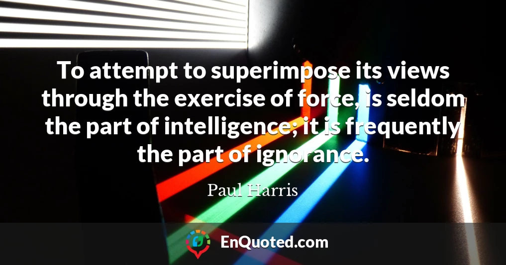To attempt to superimpose its views through the exercise of force, is seldom the part of intelligence; it is frequently the part of ignorance.