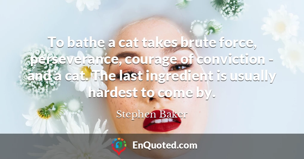 To bathe a cat takes brute force, perseverance, courage of conviction - and a cat. The last ingredient is usually hardest to come by.