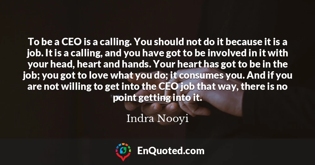 To be a CEO is a calling. You should not do it because it is a job. It is a calling, and you have got to be involved in it with your head, heart and hands. Your heart has got to be in the job; you got to love what you do; it consumes you. And if you are not willing to get into the CEO job that way, there is no point getting into it.