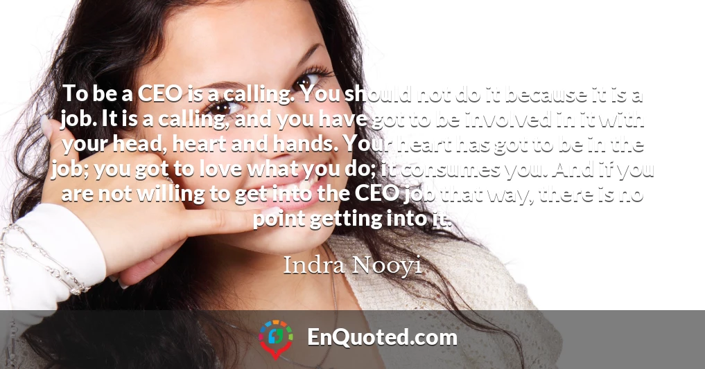 To be a CEO is a calling. You should not do it because it is a job. It is a calling, and you have got to be involved in it with your head, heart and hands. Your heart has got to be in the job; you got to love what you do; it consumes you. And if you are not willing to get into the CEO job that way, there is no point getting into it.