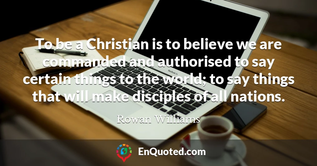 To be a Christian is to believe we are commanded and authorised to say certain things to the world; to say things that will make disciples of all nations.