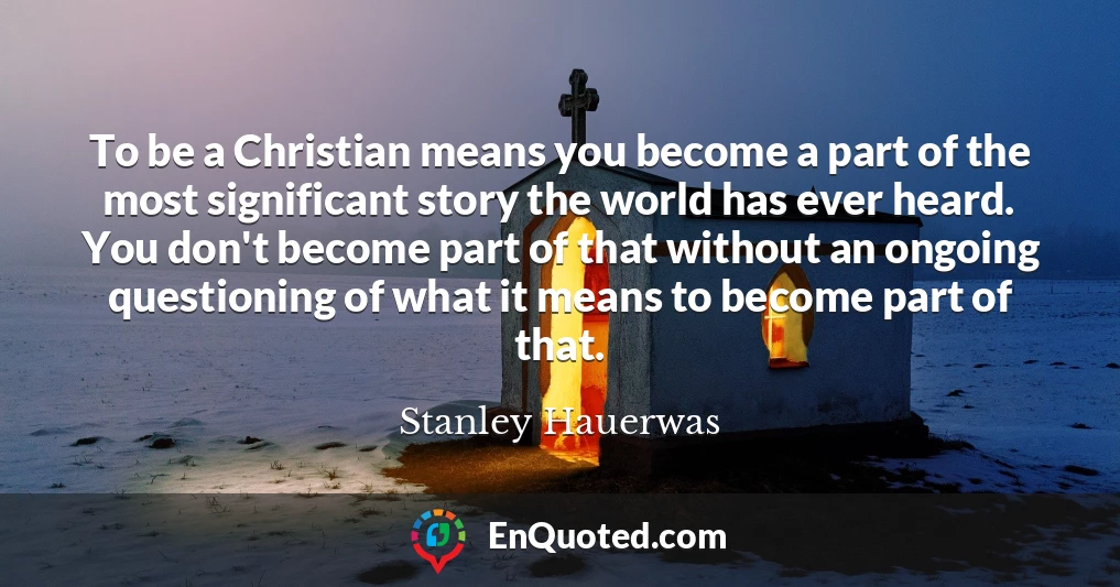 To be a Christian means you become a part of the most significant story the world has ever heard. You don't become part of that without an ongoing questioning of what it means to become part of that.