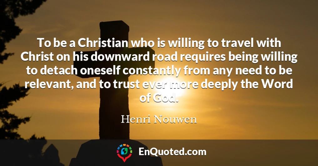 To be a Christian who is willing to travel with Christ on his downward road requires being willing to detach oneself constantly from any need to be relevant, and to trust ever more deeply the Word of God.