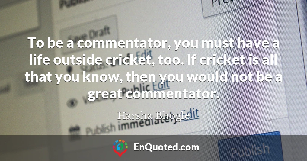 To be a commentator, you must have a life outside cricket, too. If cricket is all that you know, then you would not be a great commentator.