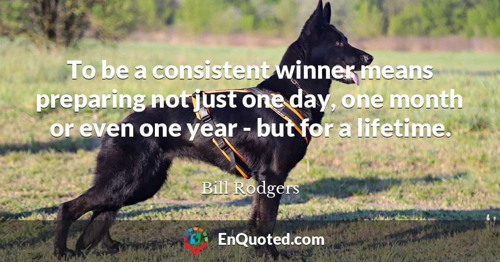 To be a consistent winner means preparing not just one day, one month or even one year - but for a lifetime.