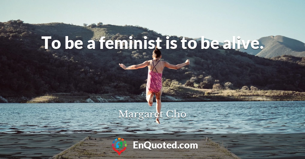 To be a feminist is to be alive.