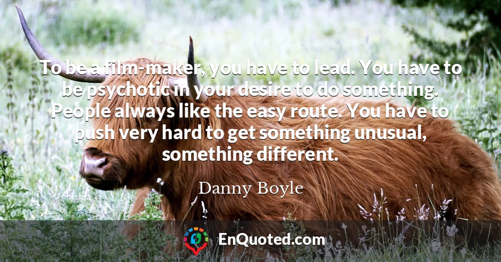 To be a film-maker, you have to lead. You have to be psychotic in your desire to do something. People always like the easy route. You have to push very hard to get something unusual, something different.