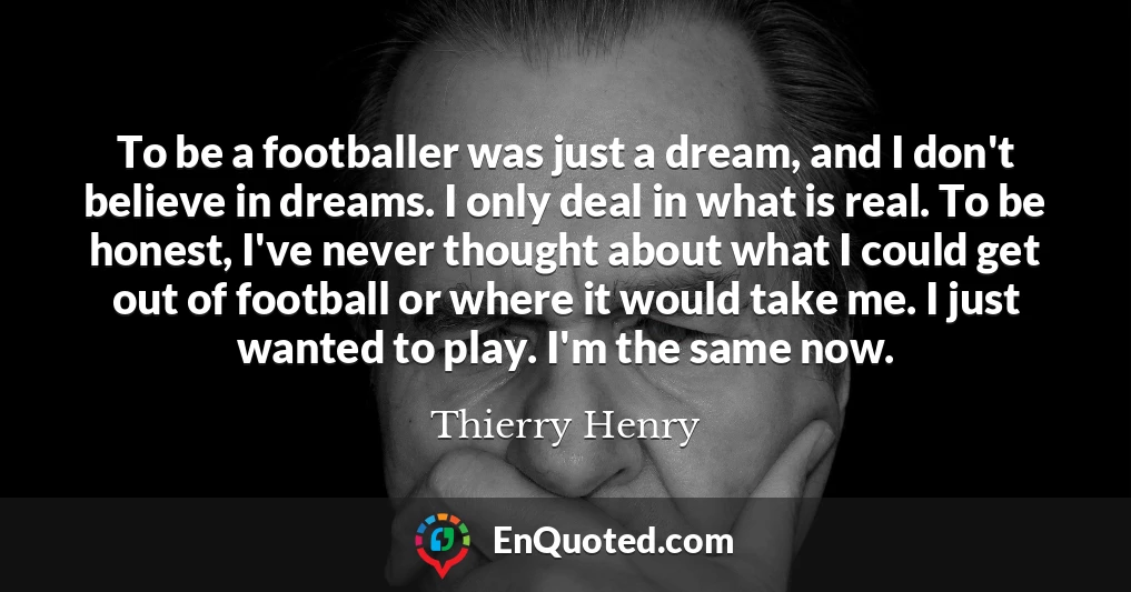 To be a footballer was just a dream, and I don't believe in dreams. I only deal in what is real. To be honest, I've never thought about what I could get out of football or where it would take me. I just wanted to play. I'm the same now.