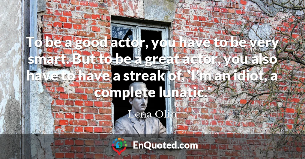 To be a good actor, you have to be very smart. But to be a great actor, you also have to have a streak of, 'I'm an idiot, a complete lunatic.'
