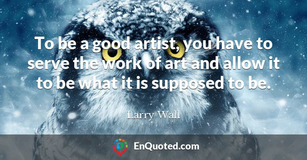 To be a good artist, you have to serve the work of art and allow it to be what it is supposed to be.