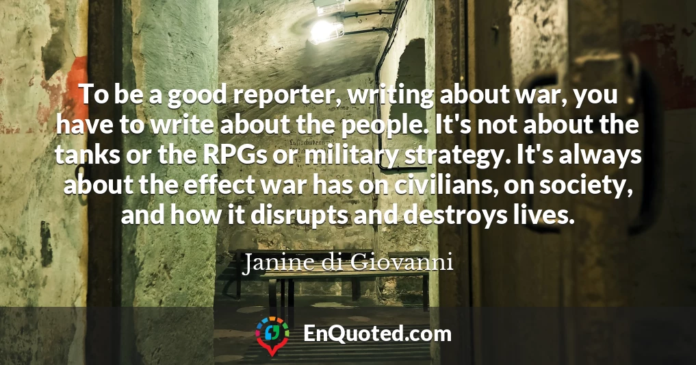 To be a good reporter, writing about war, you have to write about the people. It's not about the tanks or the RPGs or military strategy. It's always about the effect war has on civilians, on society, and how it disrupts and destroys lives.