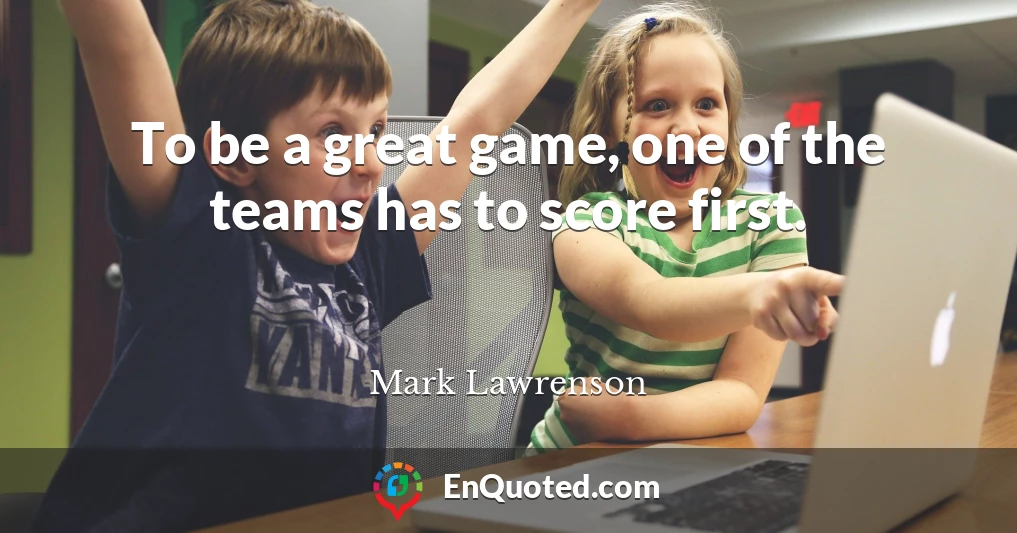 To be a great game, one of the teams has to score first.