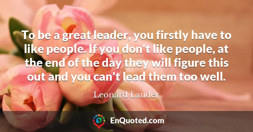 To be a great leader, you firstly have to like people. If you don't like people, at the end of the day they will figure this out and you can't lead them too well.