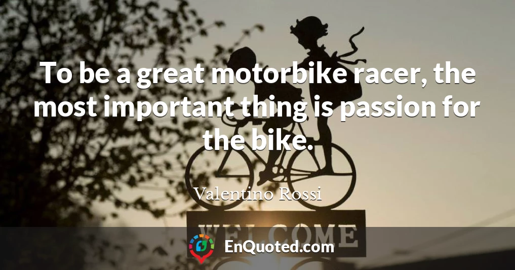 To be a great motorbike racer, the most important thing is passion for the bike.