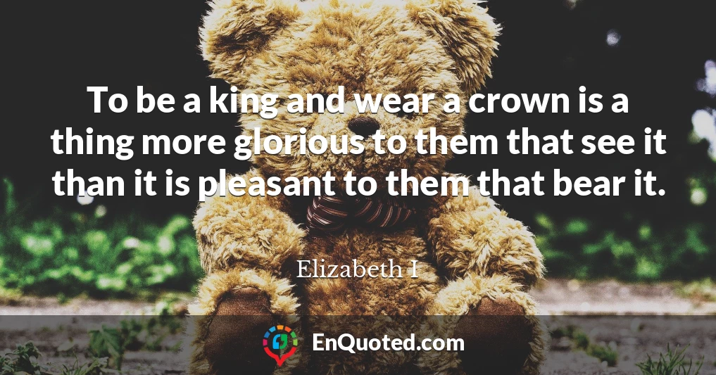 To be a king and wear a crown is a thing more glorious to them that see it than it is pleasant to them that bear it.