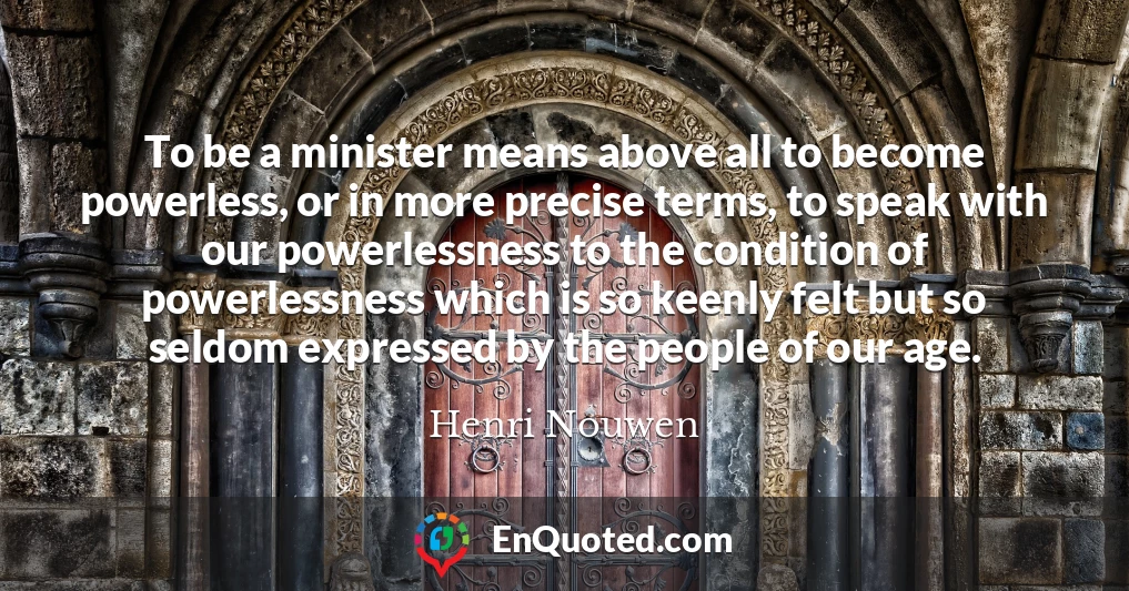 To be a minister means above all to become powerless, or in more precise terms, to speak with our powerlessness to the condition of powerlessness which is so keenly felt but so seldom expressed by the people of our age.