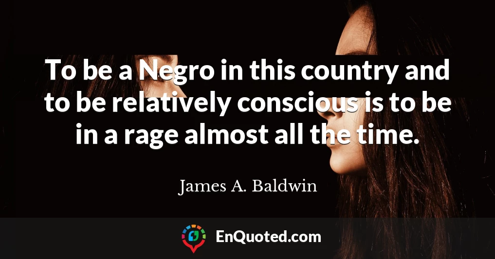 To be a Negro in this country and to be relatively conscious is to be in a rage almost all the time.