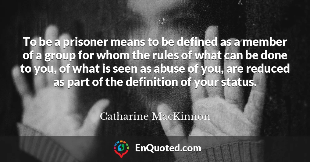 To be a prisoner means to be defined as a member of a group for whom the rules of what can be done to you, of what is seen as abuse of you, are reduced as part of the definition of your status.