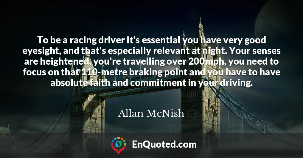 To be a racing driver it's essential you have very good eyesight, and that's especially relevant at night. Your senses are heightened, you're travelling over 200mph, you need to focus on that 110-metre braking point and you have to have absolute faith and commitment in your driving.