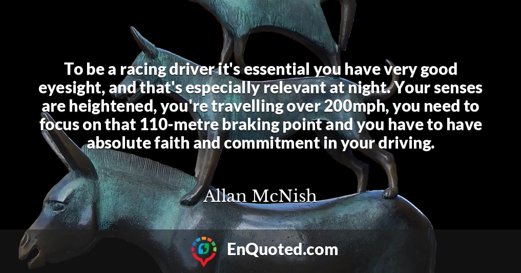 To be a racing driver it's essential you have very good eyesight, and that's especially relevant at night. Your senses are heightened, you're travelling over 200mph, you need to focus on that 110-metre braking point and you have to have absolute faith and commitment in your driving.