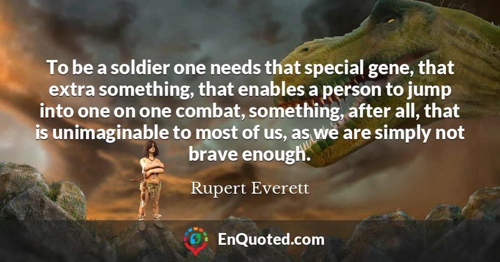 To be a soldier one needs that special gene, that extra something, that enables a person to jump into one on one combat, something, after all, that is unimaginable to most of us, as we are simply not brave enough.