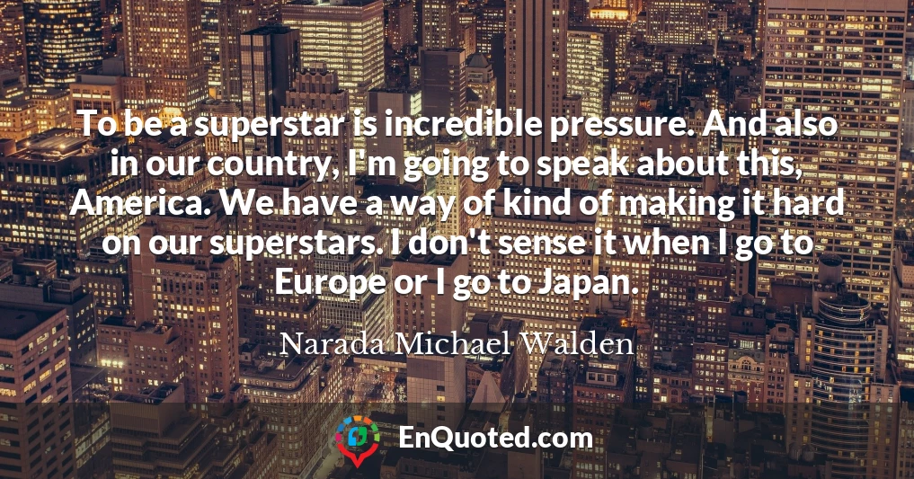To be a superstar is incredible pressure. And also in our country, I'm going to speak about this, America. We have a way of kind of making it hard on our superstars. I don't sense it when I go to Europe or I go to Japan.