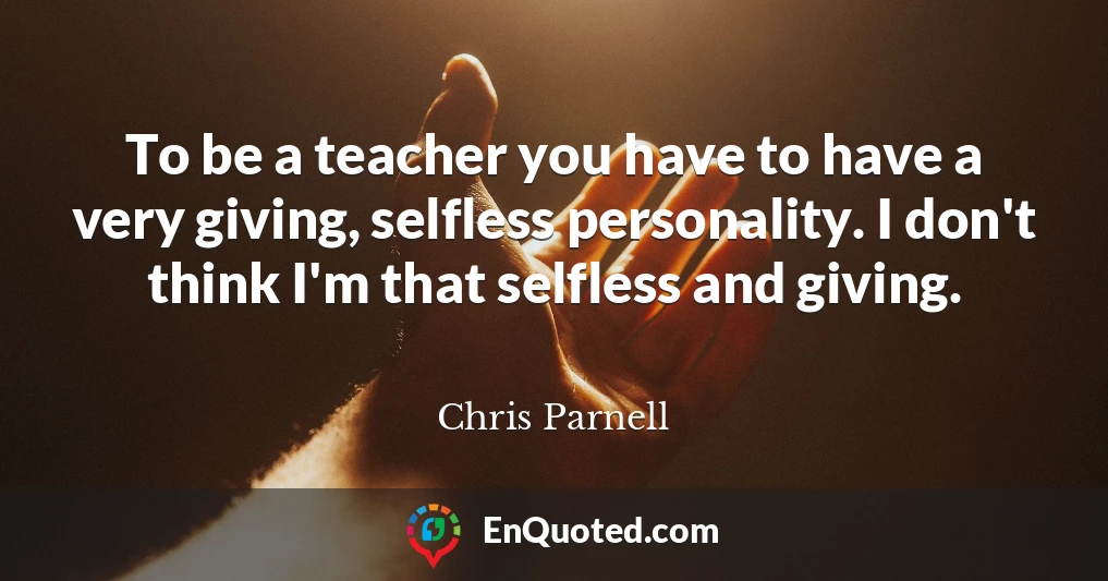 To be a teacher you have to have a very giving, selfless personality. I don't think I'm that selfless and giving.