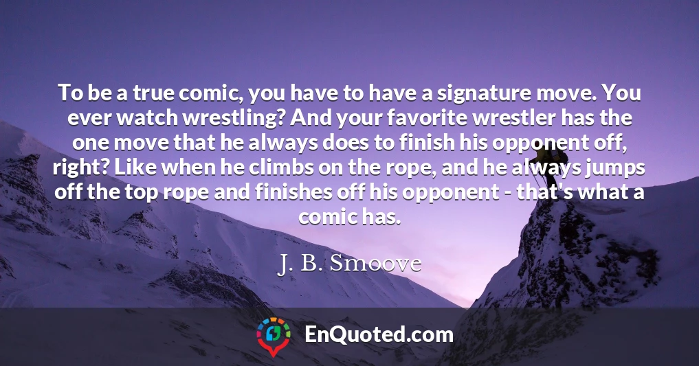To be a true comic, you have to have a signature move. You ever watch wrestling? And your favorite wrestler has the one move that he always does to finish his opponent off, right? Like when he climbs on the rope, and he always jumps off the top rope and finishes off his opponent - that's what a comic has.