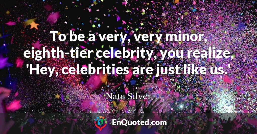 To be a very, very minor, eighth-tier celebrity, you realize, 'Hey, celebrities are just like us.'