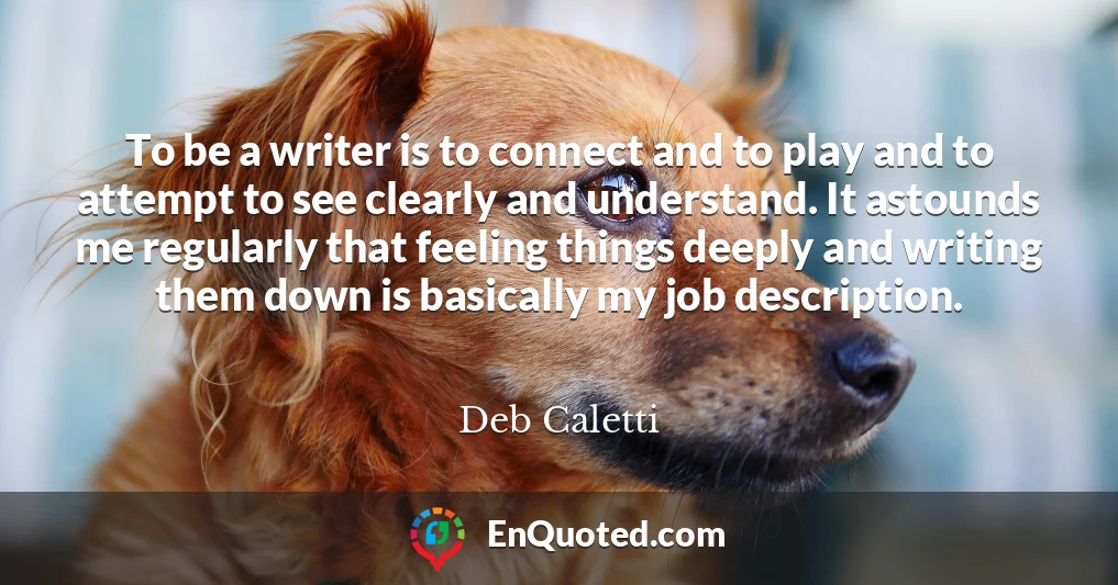 To be a writer is to connect and to play and to attempt to see clearly and understand. It astounds me regularly that feeling things deeply and writing them down is basically my job description.