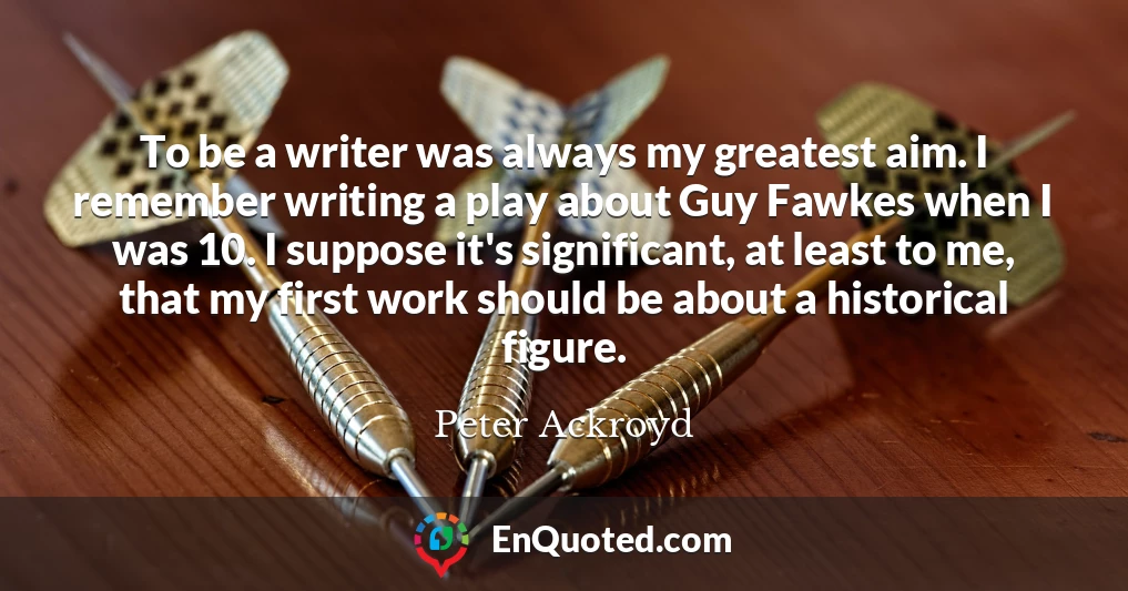 To be a writer was always my greatest aim. I remember writing a play about Guy Fawkes when I was 10. I suppose it's significant, at least to me, that my first work should be about a historical figure.