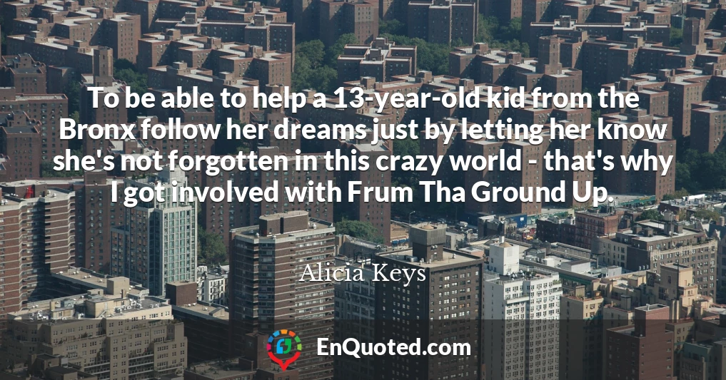 To be able to help a 13-year-old kid from the Bronx follow her dreams just by letting her know she's not forgotten in this crazy world - that's why I got involved with Frum Tha Ground Up.