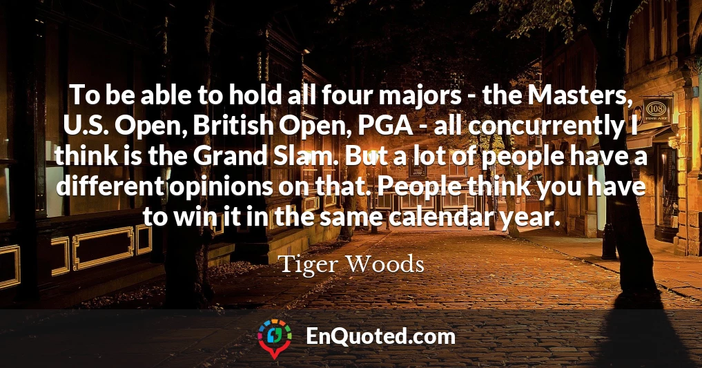 To be able to hold all four majors - the Masters, U.S. Open, British Open, PGA - all concurrently I think is the Grand Slam. But a lot of people have a different opinions on that. People think you have to win it in the same calendar year.