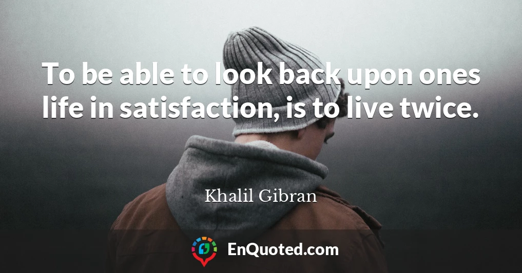To be able to look back upon ones life in satisfaction, is to live twice.
