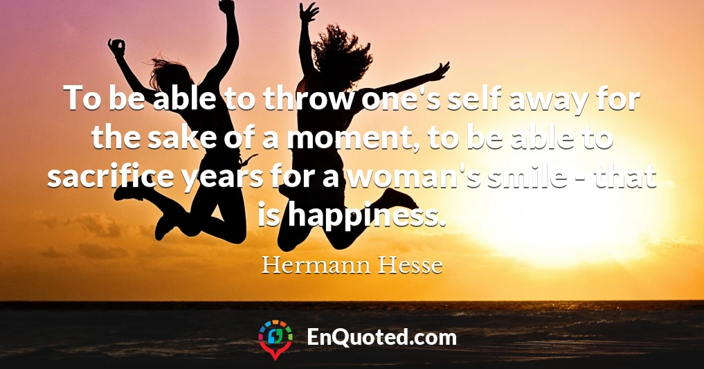 To be able to throw one's self away for the sake of a moment, to be able to sacrifice years for a woman's smile - that is happiness.