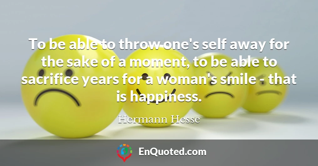 To be able to throw one's self away for the sake of a moment, to be able to sacrifice years for a woman's smile - that is happiness.