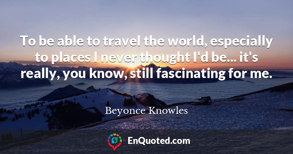 To be able to travel the world, especially to places I never thought I'd be... it's really, you know, still fascinating for me.