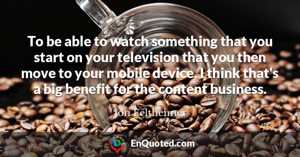 To be able to watch something that you start on your television that you then move to your mobile device, I think that's a big benefit for the content business.