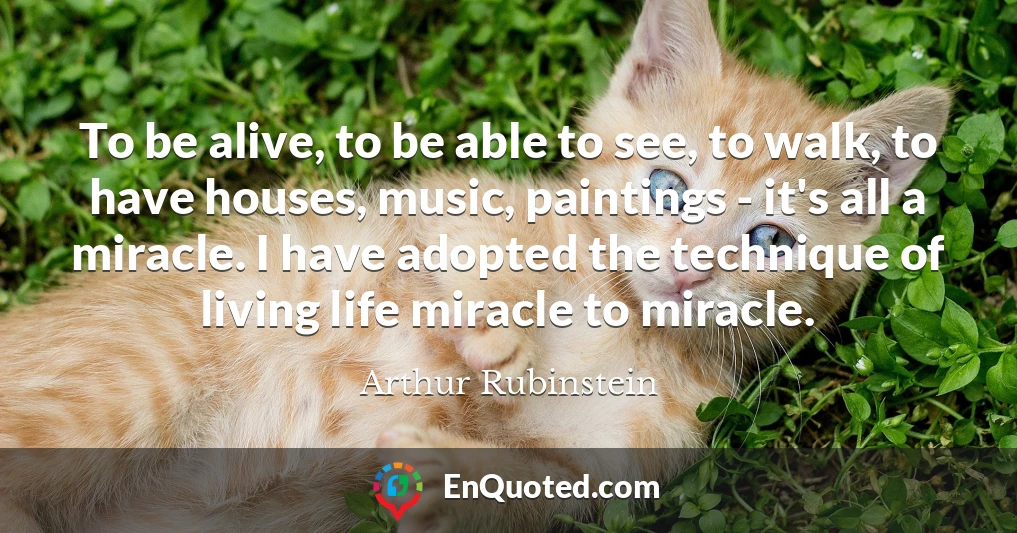 To be alive, to be able to see, to walk, to have houses, music, paintings - it's all a miracle. I have adopted the technique of living life miracle to miracle.