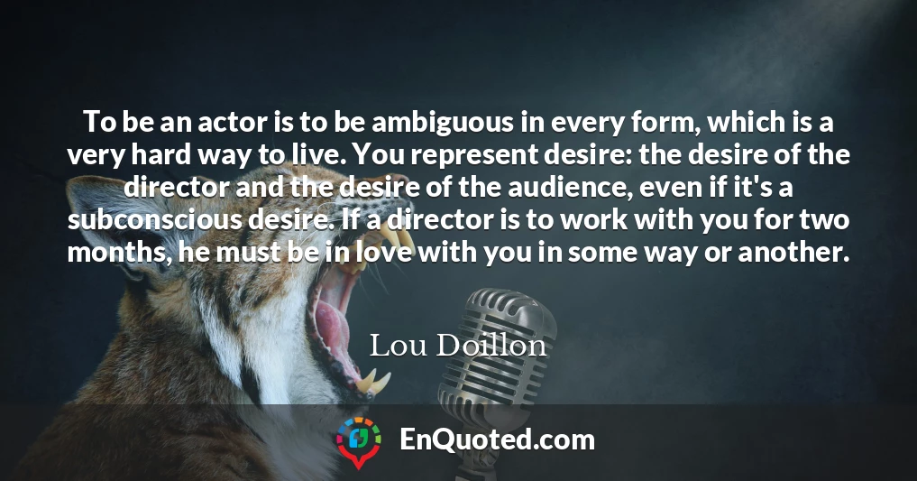 To be an actor is to be ambiguous in every form, which is a very hard way to live. You represent desire: the desire of the director and the desire of the audience, even if it's a subconscious desire. If a director is to work with you for two months, he must be in love with you in some way or another.