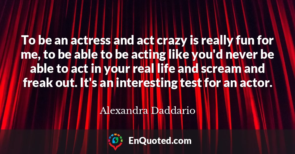 To be an actress and act crazy is really fun for me, to be able to be acting like you'd never be able to act in your real life and scream and freak out. It's an interesting test for an actor.