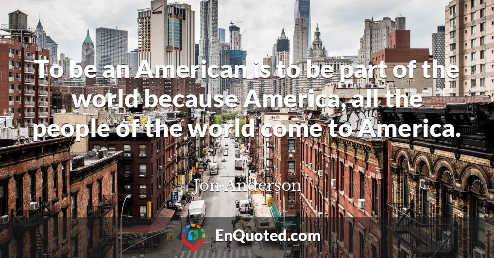 To be an American is to be part of the world because America, all the people of the world come to America.