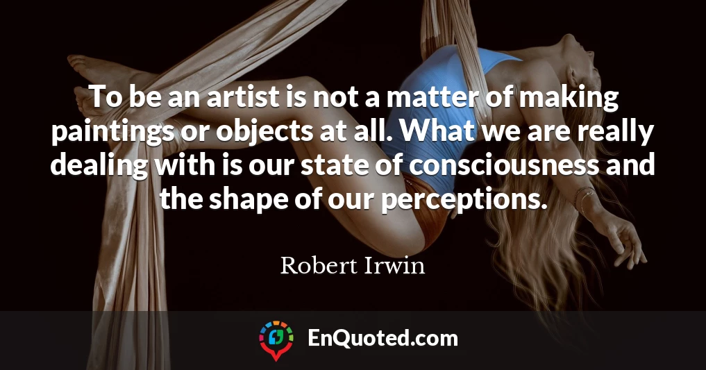 To be an artist is not a matter of making paintings or objects at all. What we are really dealing with is our state of consciousness and the shape of our perceptions.