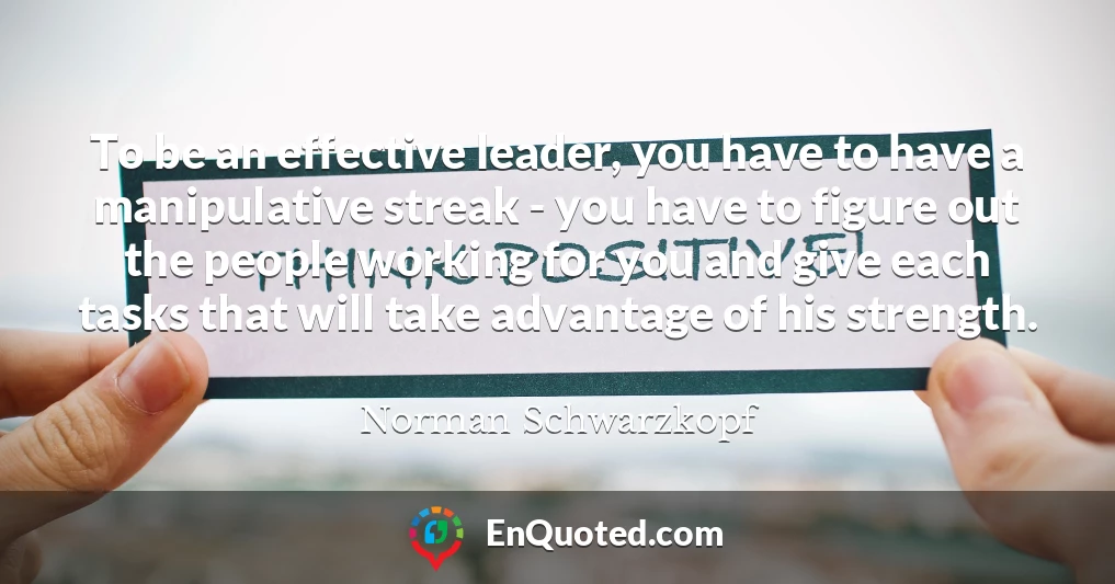 To be an effective leader, you have to have a manipulative streak - you have to figure out the people working for you and give each tasks that will take advantage of his strength.