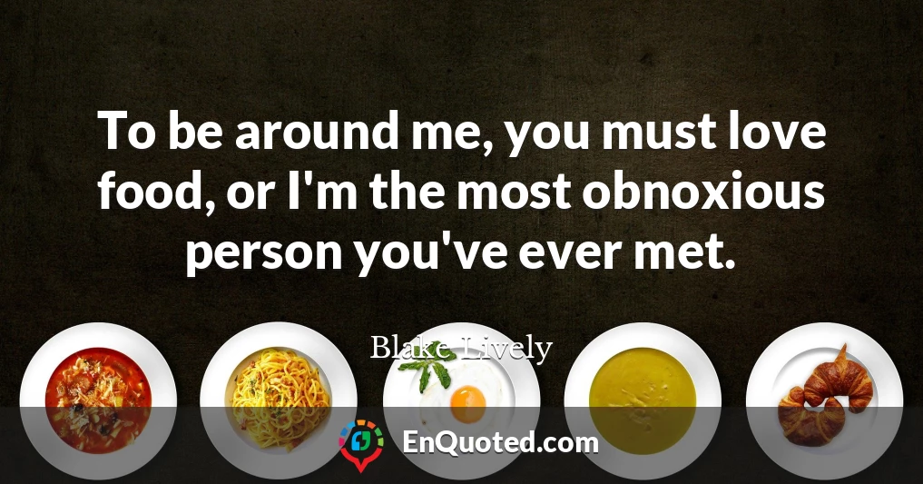 To be around me, you must love food, or I'm the most obnoxious person you've ever met.