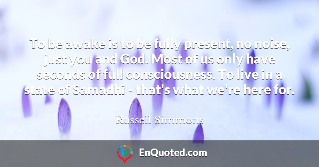 To be awake is to be fully present, no noise, just you and God. Most of us only have seconds of full consciousness. To live in a state of Samadhi - that's what we're here for.
