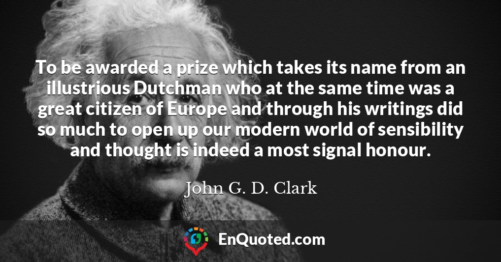 To be awarded a prize which takes its name from an illustrious Dutchman who at the same time was a great citizen of Europe and through his writings did so much to open up our modern world of sensibility and thought is indeed a most signal honour.