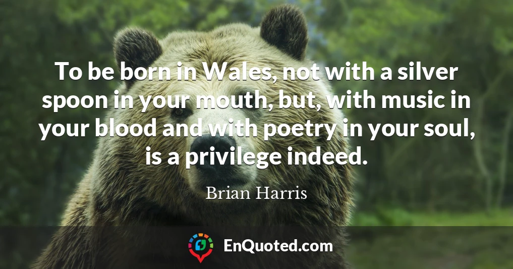 To be born in Wales, not with a silver spoon in your mouth, but, with music in your blood and with poetry in your soul, is a privilege indeed.